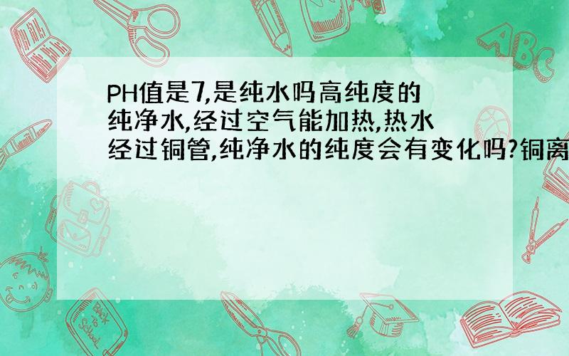 PH值是7,是纯水吗高纯度的纯净水,经过空气能加热,热水经过铜管,纯净水的纯度会有变化吗?铜离子会升高吗?热水不超过70