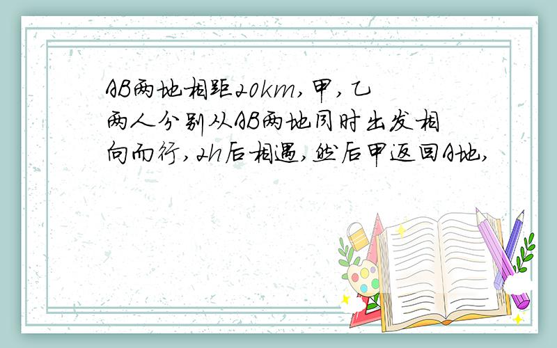 AB两地相距20km,甲,乙两人分别从AB两地同时出发相向而行,2h后相遇,然后甲返回A地,