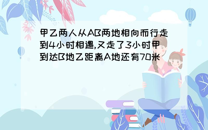 甲乙两人从AB两地相向而行走到4小时相遇,又走了3小时甲到达B地乙距离A地还有70米