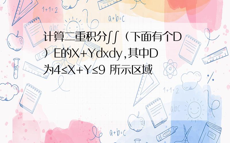 计算二重积分∫∫（下面有个D）E的X+Ydxdy,其中D为4≤X+Y≤9 所示区域