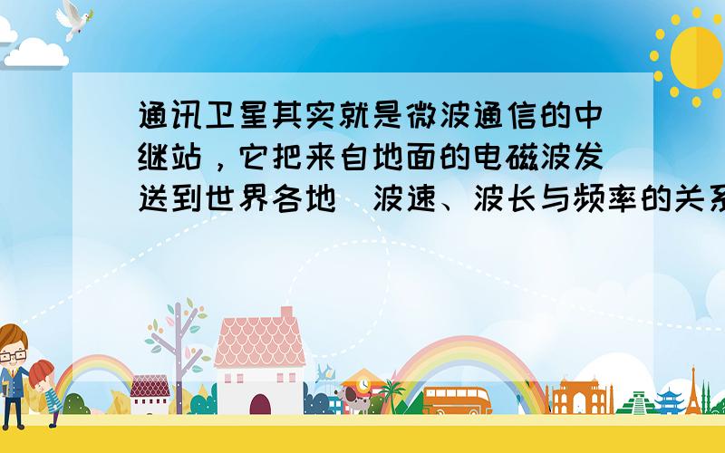 通讯卫星其实就是微波通信的中继站，它把来自地面的电磁波发送到世界各地．波速、波长与频率的关系式：c=λf，