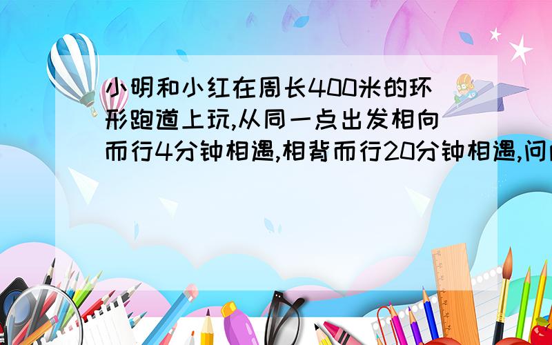 小明和小红在周长400米的环形跑道上玩,从同一点出发相向而行4分钟相遇,相背而行20分钟相遇,问两人每分