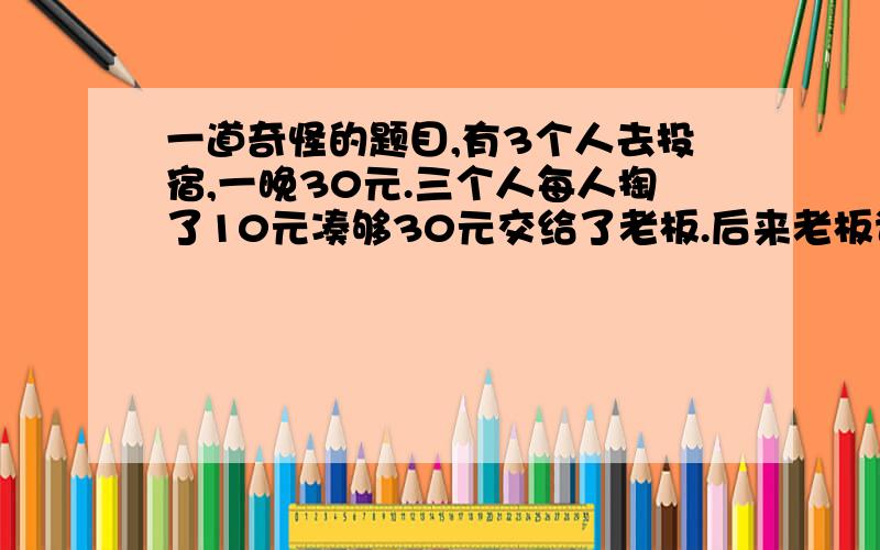 一道奇怪的题目,有3个人去投宿,一晚30元.三个人每人掏了10元凑够30元交给了老板.后来老板说今天优惠只要25元就够了