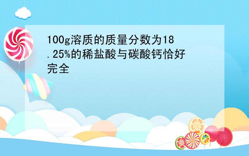 100g溶质的质量分数为18.25%的稀盐酸与碳酸钙恰好完全