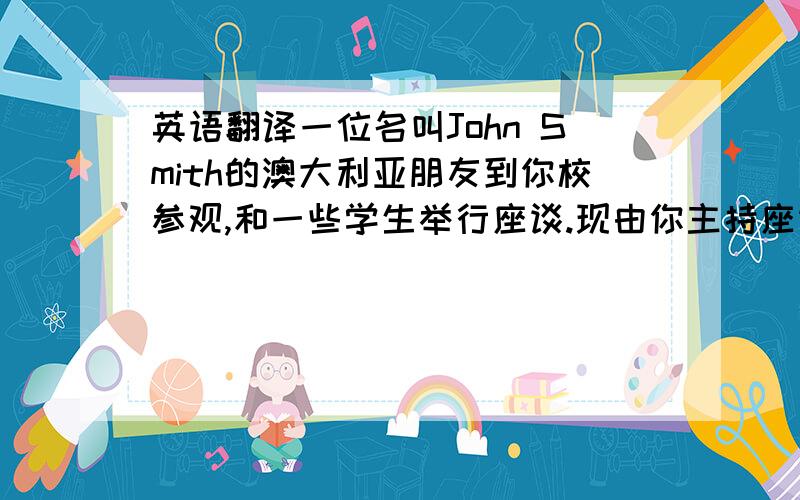 英语翻译一位名叫John Smith的澳大利亚朋友到你校参观,和一些学生举行座谈.现由你主持座谈会,代表在座的同学用英语