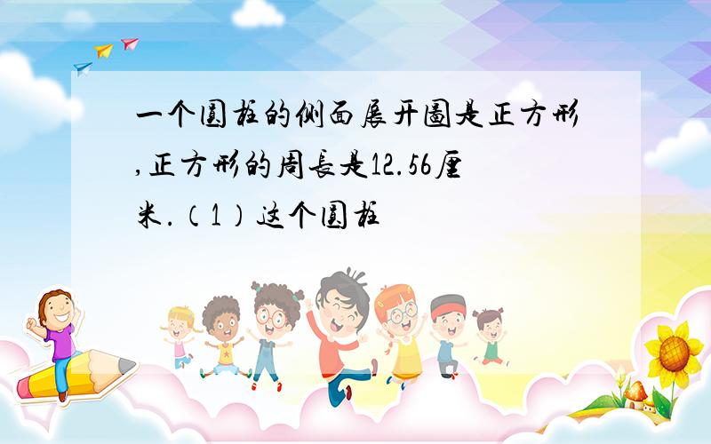 一个圆柱的侧面展开图是正方形,正方形的周长是12.56厘米.（1）这个圆柱