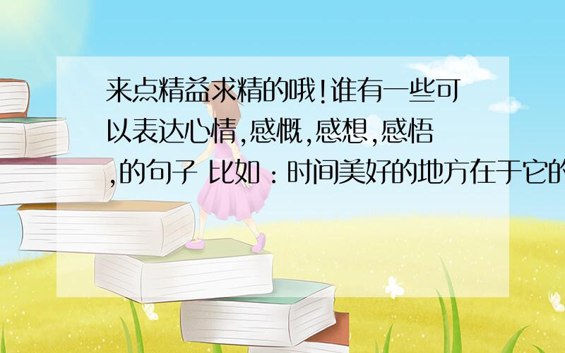 来点精益求精的哦!谁有一些可以表达心情,感慨,感想,感悟,的句子 比如：时间美好的地方在于它的温和,在于它的经久不息；时