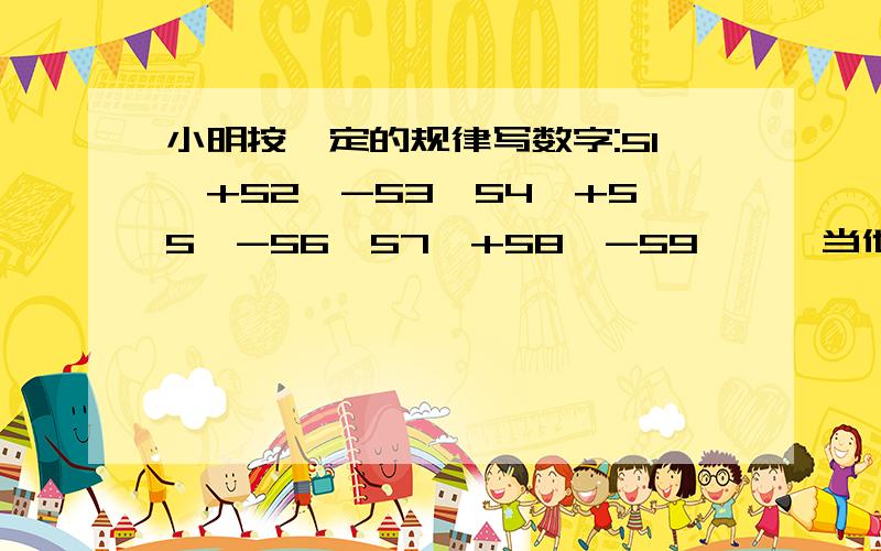 小明按一定的规律写数字:51、+52、-53、54、+55、-56、57、+58、-59……,当他写完