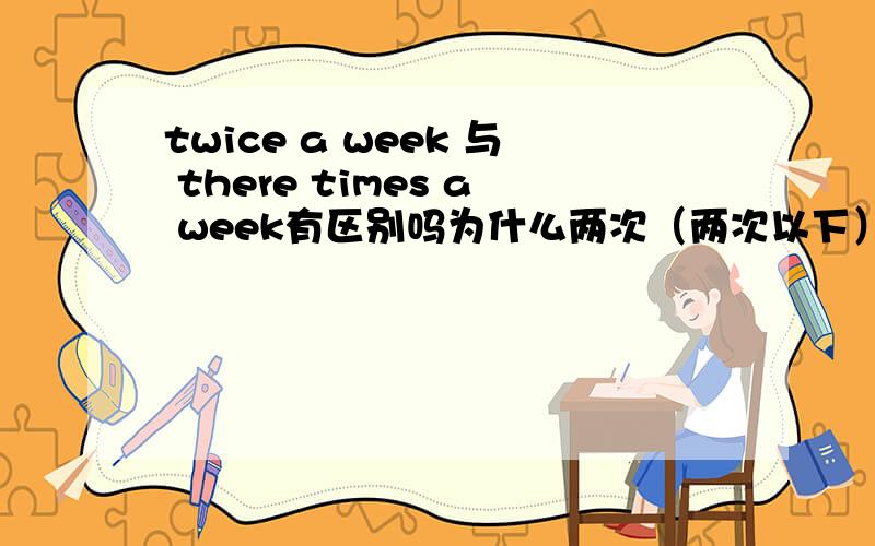 twice a week 与 there times a week有区别吗为什么两次（两次以下）与三次（三次以上）表达形