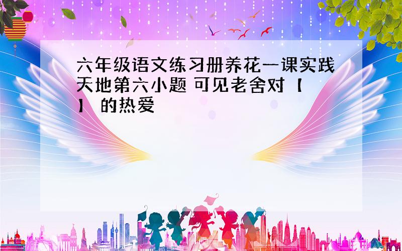 六年级语文练习册养花一课实践天地第六小题 可见老舍对【 】 的热爱