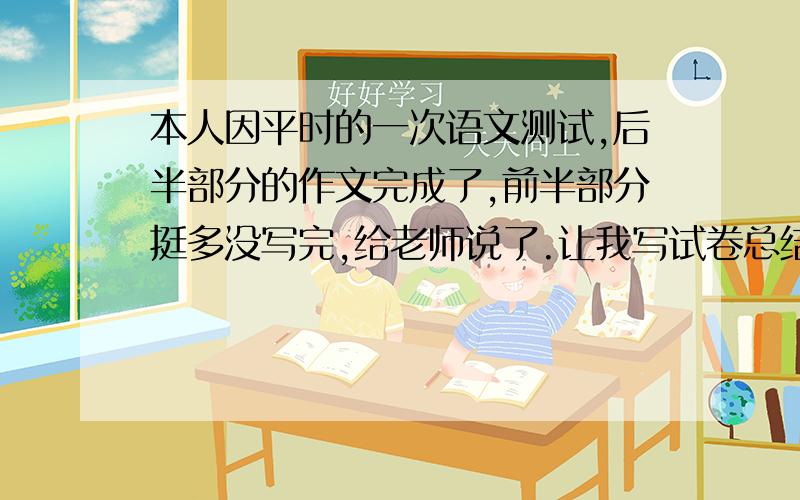 本人因平时的一次语文测试,后半部分的作文完成了,前半部分挺多没写完,给老师说了.让我写试卷总结说明