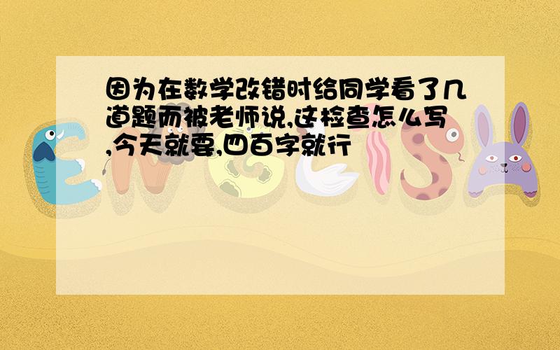 因为在数学改错时给同学看了几道题而被老师说,这检查怎么写,今天就要,四百字就行