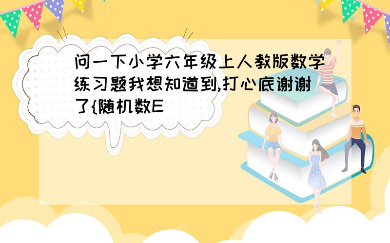 问一下小学六年级上人教版数学练习题我想知道到,打心底谢谢了{随机数E