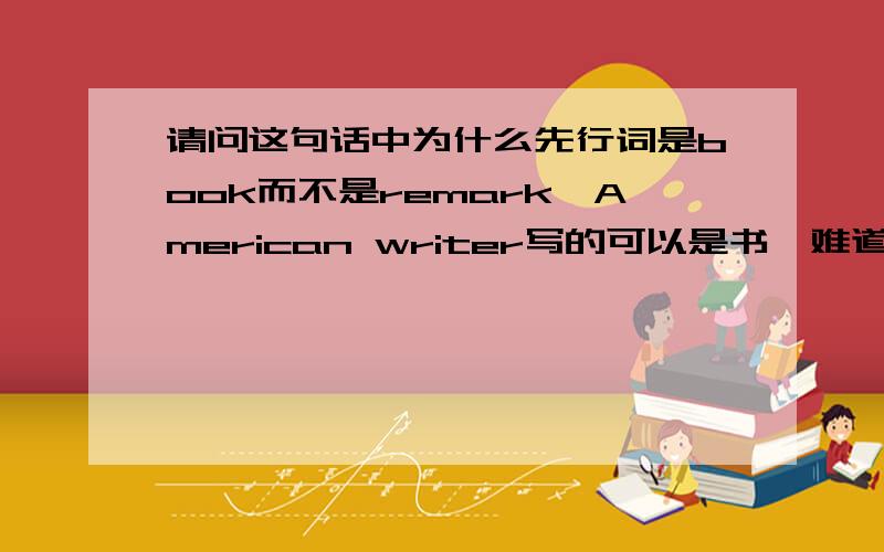 请问这句话中为什么先行词是book而不是remark,American writer写的可以是书,难道不可以是评论么?