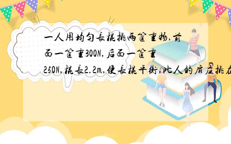 一人用均匀长棍挑两筐重物,前面一筐重300N,后面一筐重250N,棍长2.2m,使长棍平衡,此人的肩应挑在棍的哪个位置上