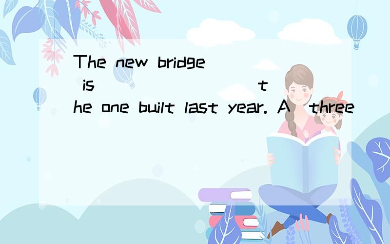 The new bridge is ________ the one built last year. A．three