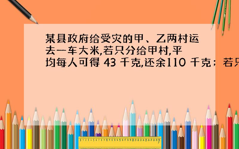 某县政府给受灾的甲、乙两村运去一车大米,若只分给甲村,平均每人可得 43 千克,还余110 千克；若只分给乙村,则每人可