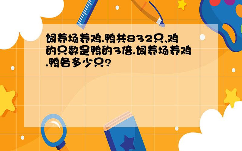 饲养场养鸡.鸭共832只,鸡的只数是鸭的3倍.饲养场养鸡.鸭各多少只?