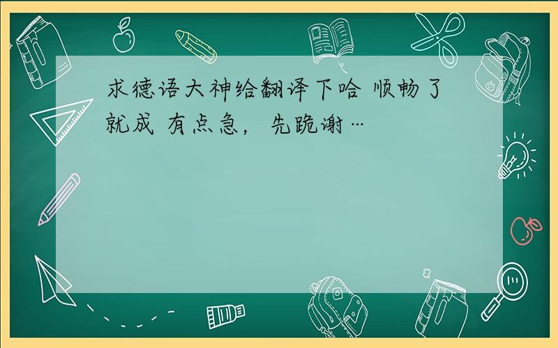 求德语大神给翻译下哈 顺畅了就成 有点急，先跪谢…