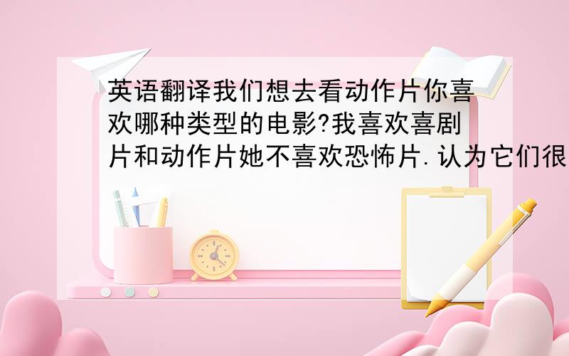 英语翻译我们想去看动作片你喜欢哪种类型的电影?我喜欢喜剧片和动作片她不喜欢恐怖片.认为它们很恐怖你会干什么?我会游泳,下