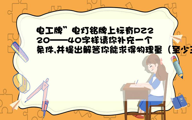 电工牌”电灯铭牌上标有PZ220——40字样请你补充一个条件,并提出解答你能求得物理量（至少三个）