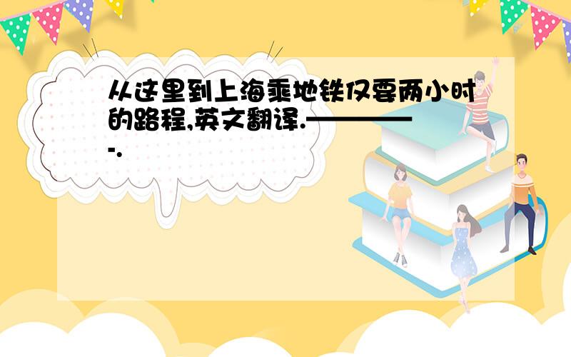 从这里到上海乘地铁仅要两小时的路程,英文翻译.———— -.