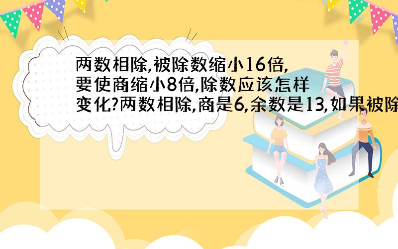 两数相除,被除数缩小16倍,要使商缩小8倍,除数应该怎样变化?两数相除,商是6,余数是13,如果被除数和