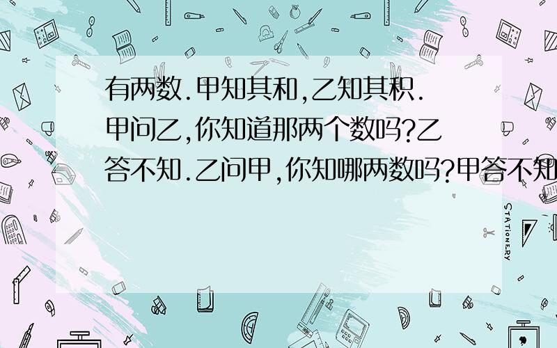 有两数.甲知其和,乙知其积.甲问乙,你知道那两个数吗?乙答不知.乙问甲,你知哪两数吗?甲答不知.甲说那我知是哪两数了,乙