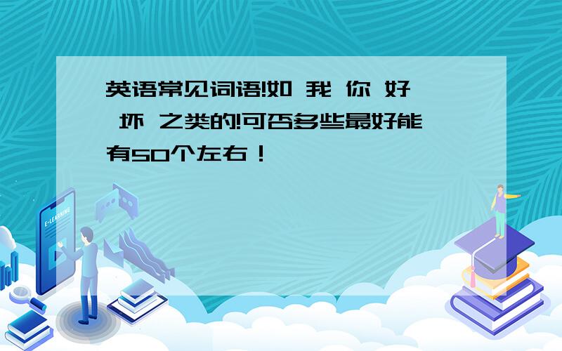 英语常见词语!如 我 你 好 坏 之类的!可否多些最好能有50个左右！