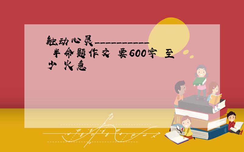 触动心灵__________ 半命题作文 要600字 至少 火急