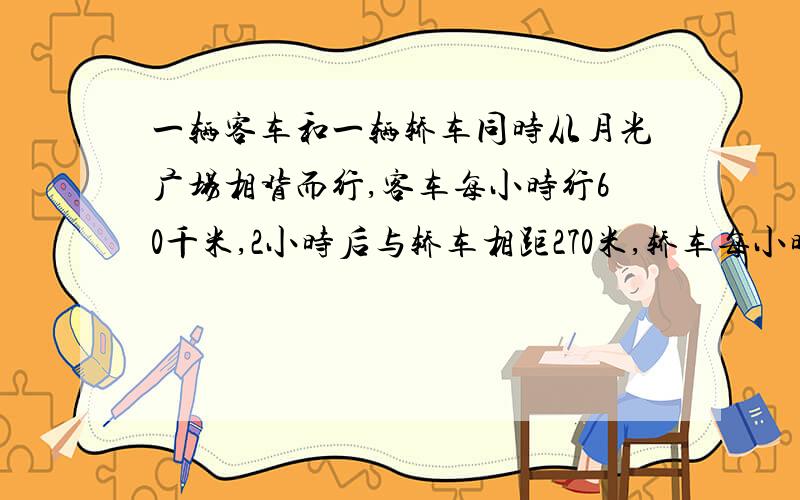 一辆客车和一辆轿车同时从月光广场相背而行,客车每小时行60千米,2小时后与轿车相距270米,轿车每小时行多少米?用方程做