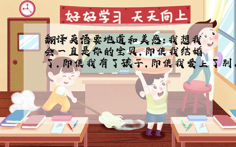 翻译英语要地道和美感：我想我会一直是你的宝贝,即使我结婚了,即使我有了孩子,即使我爱上了别人超过爱你,即使时光流逝,我依