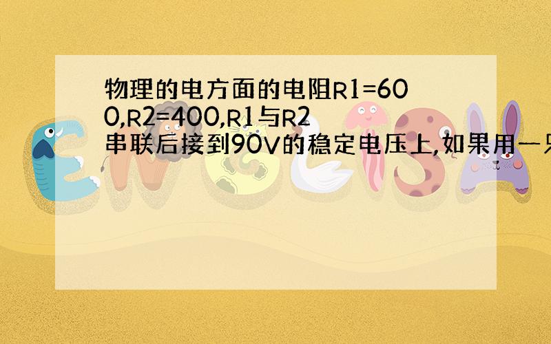 物理的电方面的电阻R1=600,R2=400,R1与R2串联后接到90V的稳定电压上,如果用一只内阻为1200欧的电压表