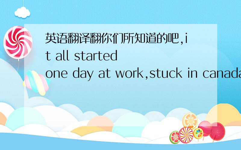 英语翻译翻你们所知道的吧,it all started one day at work,stuck in canada