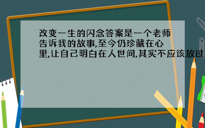 改变一生的闪念答案是一个老师告诉我的故事,至今仍珍藏在心里,让自己明白在人世间,其实不应该放过每一个能够帮助别人的机会.