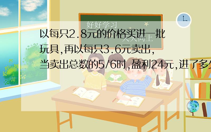 以每只2.8元的价格买进一批玩具,再以每只3.6元卖出,当卖出总数的5/6时,盈利24元,进了多少只?