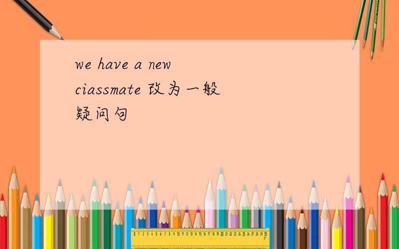 we have a new ciassmate 改为一般疑问句