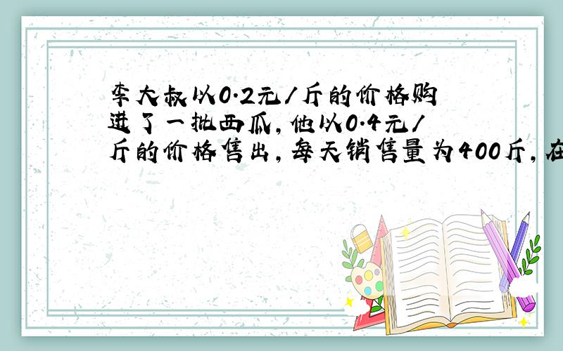 李大叔以0.2元/斤的价格购进了一批西瓜,他以0.4元/斤的价格售出,每天销售量为400斤,在销售了两天后得知,再过几天