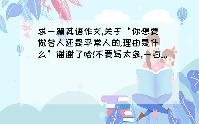 求一篇英语作文,关于“你想要做名人还是平常人的,理由是什么”谢谢了哈!不要写太多,一百...