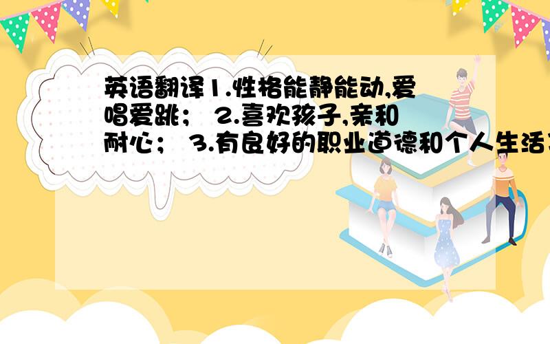 英语翻译1.性格能静能动,爱唱爱跳； 2.喜欢孩子,亲和耐心； 3.有良好的职业道德和个人生活习惯.