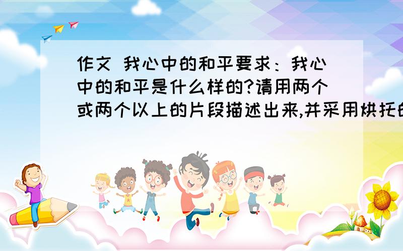 作文 我心中的和平要求：我心中的和平是什么样的?请用两个或两个以上的片段描述出来,并采用烘托的手法,如,描写青山绿水炊烟