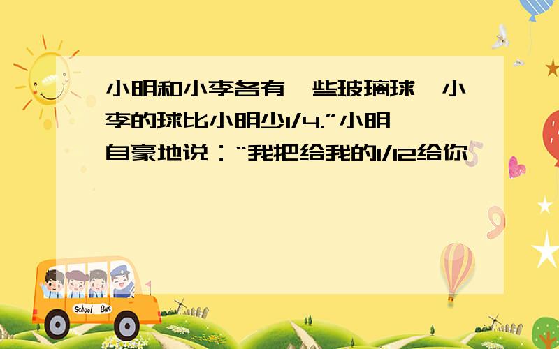 小明和小李各有一些玻璃球,小李的球比小明少1/4.”小明自豪地说：“我把给我的1/12给你,