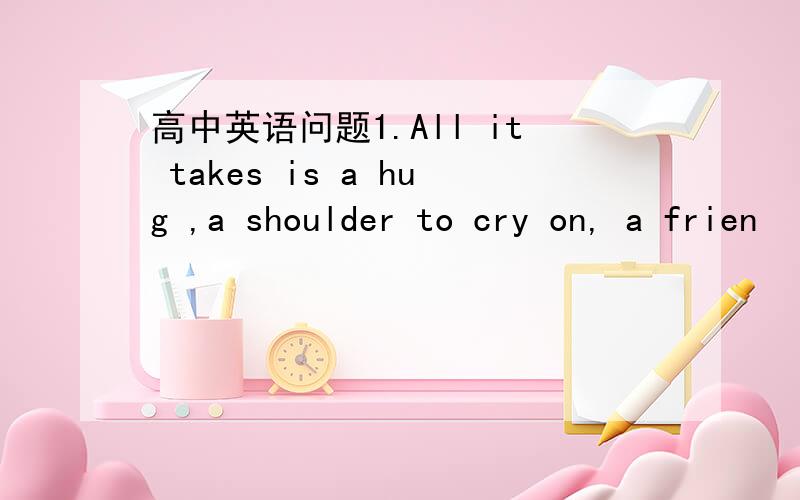 高中英语问题1.All it takes is a hug ,a shoulder to cry on, a frien