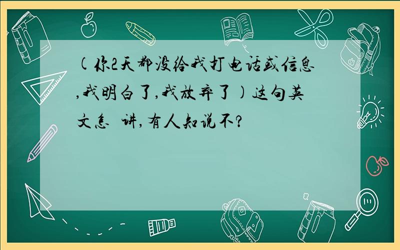 (你2天都没给我打电话或信息,我明白了,我放弃了)这句英文怎麼讲,有人知说不?