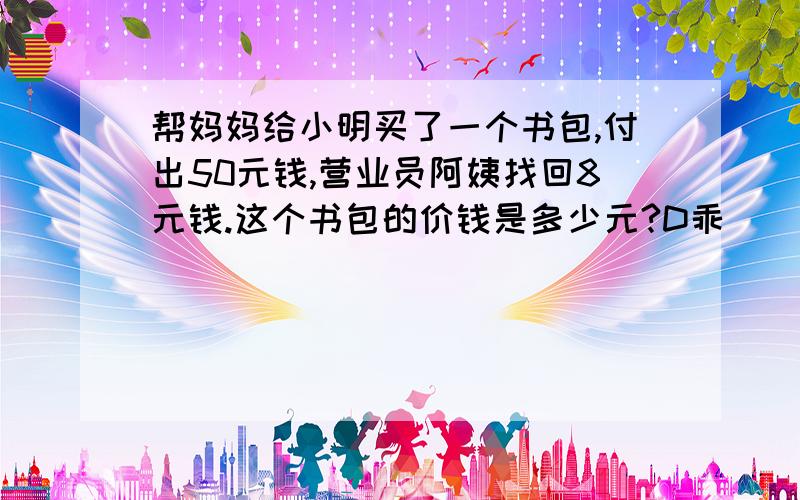 帮妈妈给小明买了一个书包,付出50元钱,营业员阿姨找回8元钱.这个书包的价钱是多少元?D乖