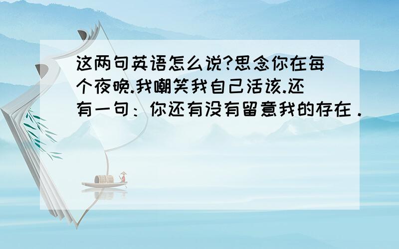 这两句英语怎么说?思念你在每个夜晚.我嘲笑我自己活该.还有一句：你还有没有留意我的存在。