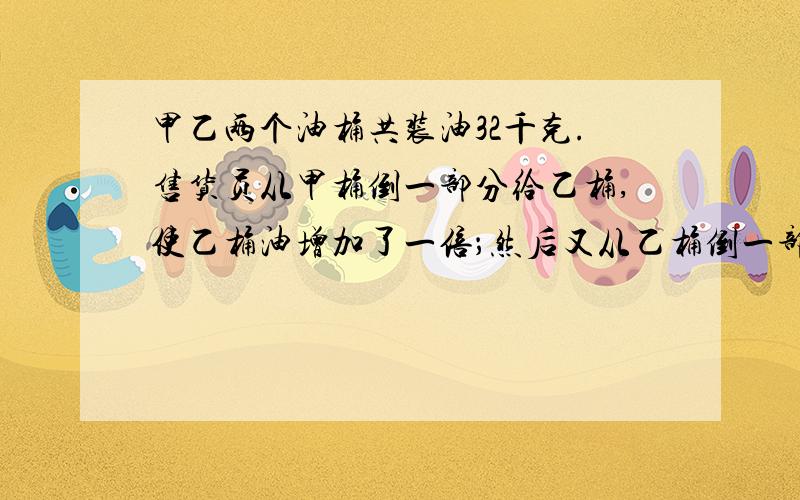 甲乙两个油桶共装油32千克.售货员从甲桶倒一部分给乙桶,使乙桶油增加了一倍；然后又从乙桶倒一部分给甲桶,使甲桶油也增加了