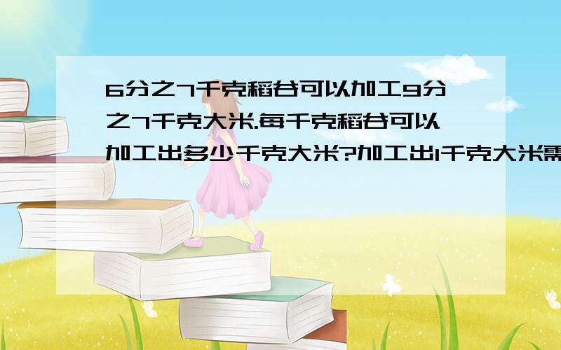 6分之7千克稻谷可以加工9分之7千克大米.每千克稻谷可以加工出多少千克大米?加工出1千克大米需要多少千克