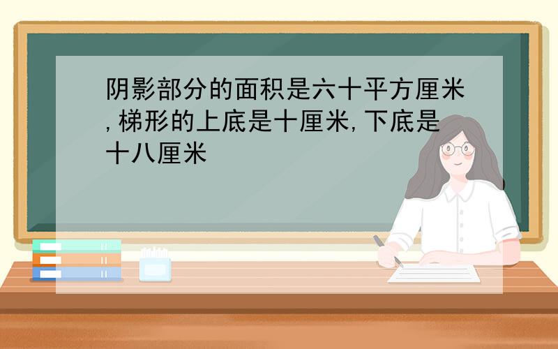 阴影部分的面积是六十平方厘米,梯形的上底是十厘米,下底是十八厘米