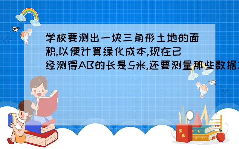 学校要测出一块三角形土地的面积,以便计算绿化成本,现在已经测得AB的长是5米,还要测量那些数据才能得到